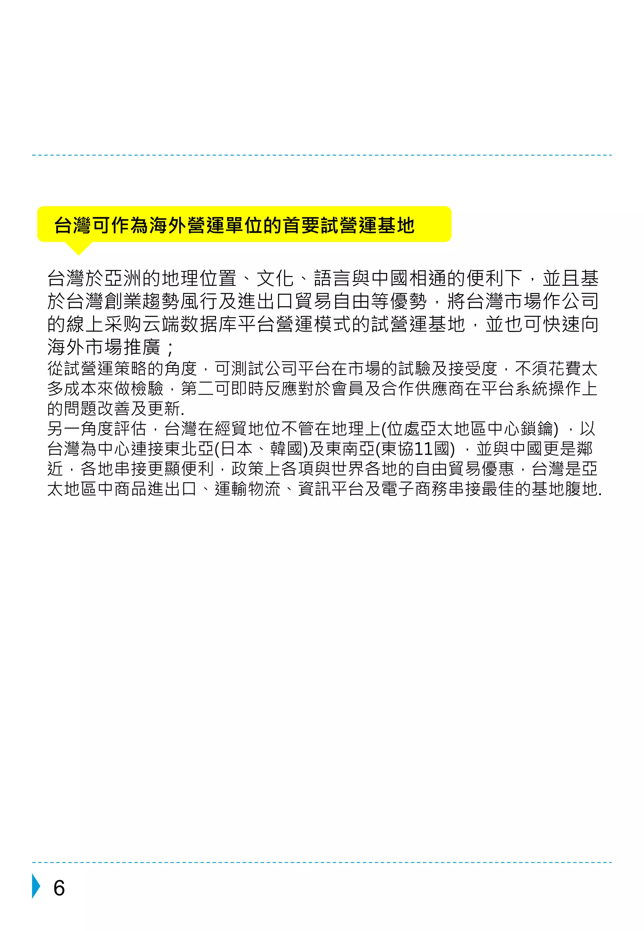 台灣可作為海外營運單位的首要試營運基地 
台灣於亞洲的地理位置、文化、語言與中國相通的便利下，並且基 
於台灣創業趨勢風行及進出口貿易自由等優勢，將台灣市場作公司 
的線上采购云端数据库平台營運模式的試營運基地，並也可快速向 
海外市場推廣； 
從試營運策略的角度，可測試公司平台在市場的試驗及接受度，不須花費太 
多成本來做檢驗，第二可即時反應對於會員及合作供應商在平台系統操作上 
的問題改善及更新. 
另一角度評估，台灣在經貿地位不管在地理上(位處亞太地區中心鎖鑰) ，以 
台灣為中心連接東北亞(日本、韓國)及東南亞(東協11國) ，並與中國更是鄰 
近，各地串接更顯便利，政策上各項與世界各地的自由貿易優惠，台灣是亞 
太地區中商品進出口、運輸物流、資訊平台及電子商務串接最佳的基地腹地. 
6 
 
