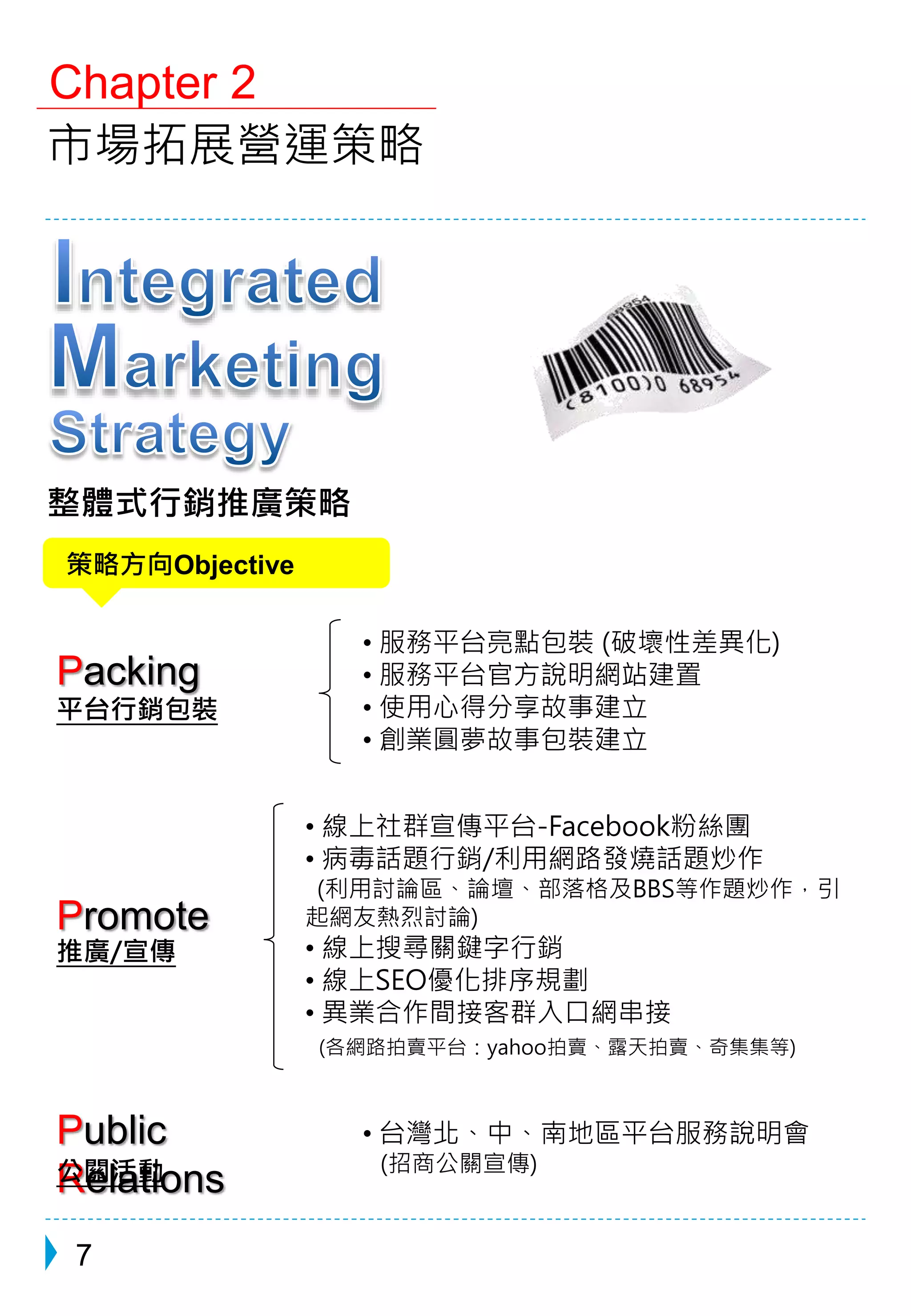 Chapter 2 
市場拓展營運策略 
整體式行銷推廣策略 
策略方向Objective 
Packing 
推廣/宣傳 
7 
• 服務平台亮點包裝(破壞性差異化) 
• 服務平台官方說明網站建置 
• 使用心得分享故事建立 
• 創業圓夢故事包裝建立 
• 台灣北、中、南地區平台服務說明會 
(招商公關宣傳) 
平台行銷包裝 
Promote 
Public 
Relations 
公關活動 
• 線上社群宣傳平台-Facebook粉絲團 
• 病毒話題行銷/利用網路發燒話題炒作 
(利用討論區、論壇、部落格及BBS等作題炒作，引 
起網友熱烈討論) 
• 線上搜尋關鍵字行銷 
• 線上SEO優化排序規劃 
• 異業合作間接客群入口網串接 
(各網路拍賣平台：yahoo拍賣、露天拍賣、奇集集等) 
 