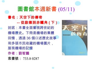 圖書館本週新書 (05/11)
書名：天空下的傳奇
-- 從啟德到赤鱲角 ( 下 )
封底：本書全面審視跨世紀的
機場歷史。下冊是機場的集體
回憶，透過 36 個口述歷史故事
和多張市民收藏的機場圖片，
展現機場的記憶
作者：劉智鵬
索書號： 733.8 0287
 