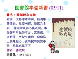 圖書館本週新書 (05/11)
書名：我搣時心太軟
封底：交影印本功課、補測集
體偷走、欺侮老師、說謊又貪
玩 ... 搣時常氣得心裏流淚。事
後卻乖乖做好本分，寫情信、
道歉信、手做小禮物、偷偷送
上美味點心，眞叫搣時哭笑不
得，想氣也氣不下
作者：游欣妮
索書號： 855 3874
 