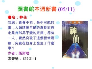 圖書館本週新書 (05/11)
書名：神仙
封底：青春不老，是不可能的
事，人類隨著年齡的增長而衰
老是自然界不變的定律，卻有
一人，竟然突破了這個恆常規
剛，究竟在他身上發生了什麼
事？
作者：衛斯理
索書號： 857 2141
 