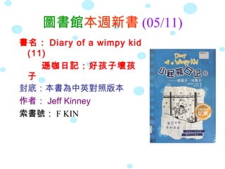 圖書館本週新書 (05/11)
書名： Diary of a wimpy kid
(11)
遜咖日記：好孩子壞孩
子
封底：本書為中英對照版本
作者： Jeff Kinney
索書號： F KIN
 
