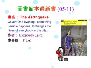 圖書館本週新書 (05/11)
書名： The earthquake
Cover: One evening , something
terrible happens. It changes the
lives of everybody in the city..
作者： Elizabeth Laird
索書號： F LAI
 