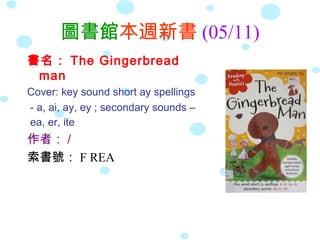 圖書館本週新書 (05/11)
書名： The Gingerbread
man
Cover: key sound short ay spellings
- a, ai, ay, ey ; secondary sounds –
ea, er, ite
作者： /
索書號： F REA
 