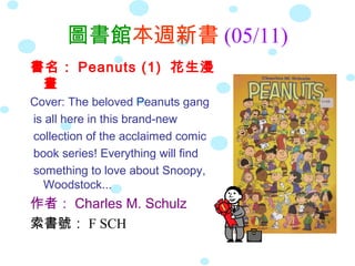 圖書館本週新書 (05/11)
書名： Peanuts (1) 花生漫
畫
Cover: The beloved Peanuts gang
is all here in this brand-new
collection of the acclaimed comic
book series! Everything will find
something to love about Snoopy,
Woodstock...
作者： Charles M. Schulz
索書號： F SCH
 