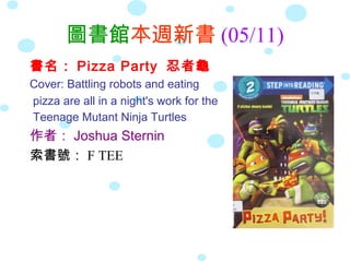 圖書館本週新書 (05/11)
書名： Pizza Party 忍者龜
Cover: Battling robots and eating
pizza are all in a night's work for the
Teenage Mutant Ninja Turtles
作者： Joshua Sternin
索書號： F TEE
 