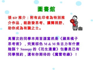 圖書館
張 sir 推介：附有此印者為特別推
介作品，能啟發思考、擴闊視野、
助你成為有識之士。
高層次的同學本周首選當然是《蘋果橘子
思考術》，究竟棕色 M & M 朱古力有什麼
陰謀？ Snoopy 的《花生漫畫》包書是已有
同學預約，還有你期待的《魔雪奇緣》！
 