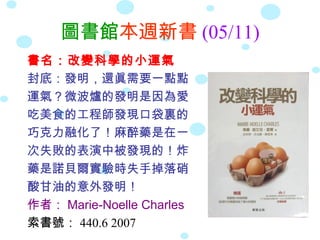 圖書館本週新書 (05/11)
書名：改變科學的小運氣
封底：發明，還眞需要一點點
運氣？微波爐的發明是因為愛
吃美食的工程師發現口袋裏的
巧克力融化了！麻醉藥是在一
次失敗的表演中被發現的！炸
藥是諾貝爾實驗時失手掉落硝
酸甘油的意外發明！
作者： Marie-Noelle Charles
索書號： 440.6 2007
 