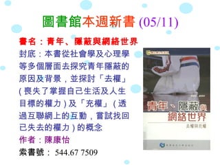 圖書館本週新書 (05/11)
書名：青年、隱蔽與網絡世界
封底：本書從社會學及心理學
等多個層面去探究青年隱蔽的
原因及背景，並探討「去權」
( 喪失了掌握自己生活及人生
目標的權力 ) 及「充權」 ( 透
過互聯網上的互動，嘗試找回
已失去的權力 ) 的概念
作者：陳康怡
索書號： 544.67 7509
 
