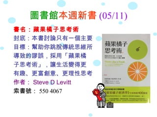 圖書館本週新書 (05/11)
書名：蘋果橘子思考術
封底：本書討論只有一個主要
目標：幫助你跳脫傳統思維所
導致的謬誤，採用「蘋果橘
子思考術」，讓生活變得更
有趣、更富創意、更理性思考
作者： Steve D Levitt
索書號： 550 4067
 