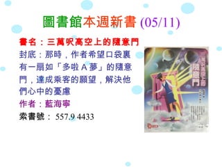 圖書館本週新書 (05/11)
書名：三萬呎高空上的隨意門
封底：那時，作者希望口袋裏
有一扇如「多啦 A 夢」的隨意
門，達成乘客的願望，解決他
們心中的憂慮
作者：藍海寧
索書號： 557.9 4433
 