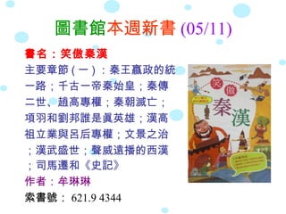 圖書館本週新書 (05/11)
書名：笑傲秦漢
主要章節 ( 一 ) ：秦王嬴政的統
一路；千古一帝秦始皇；秦傳
二世、趙高專權；秦朝滅亡；
項羽和劉邦誰是眞英雄；漢高
祖立業與呂后專權；文景之治
；漢武盛世；聲威遠播的西漢
；司馬遷和《史記》
作者：牟琳琳
索書號： 621.9 4344
 