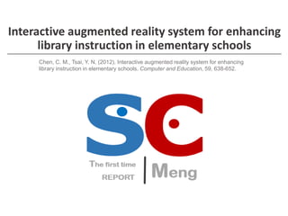 Interactive augmented reality system for enhancing 
library instruction in elementary schools 
Chen, C. M., Tsai, Y. N. (2012). Interactive augmented reality system for enhancing 
library instruction in elementary schools. Computer and Education, 59, 638-652. 
 