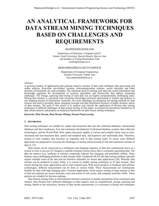 Mahnoosh Kholghi et al. / International Journal of Engineering Science and Technology (IJEST)




 AN ANALYTICAL FRAMEWORK FOR
 DATA STREAM MINING TECHNIQUES
    BASED ON CHALLENGES AND
         REQUIREMENTS
                                          MAHNOOSH KHOLGHI
                                  Department of Electronic, Computer and IT,
                             Islamic Azad University, Qazvin Branch, Qazvin, Iran
                                    and member of Young Researchers Club
                                            m.kholghi@qiau.ac.ir

                                  MOHAMMADREZA KEYVANPOUR
                                     Department of Computer Engineering
                                       Alzahra University Tehran, Iran
                                          keyvanpour@alzahra.ac.ir

Abstract:
A growing number of applications that generate massive streams of data need intelligent data processing and
online analysis. Real-time surveillance systems, telecommunication systems, sensor networks and other
dynamic environments are such examples. The imminent need for turning such data into useful information and
knowledge augments the development of systems, algorithms and frameworks that address streaming
challenges. The storage, querying and mining of such data sets are highly computationally challenging tasks.
Mining data streams is concerned with extracting knowledge structures represented in models and patterns in
non stopping streams of information. Generally, two main challenges are designing fast mining methods for data
streams and need to promptly detect changing concepts and data distribution because of highly dynamic nature
of data streams. The goal of this article is to analyze and classify the application of diverse data mining
techniques in different challenges of data stream mining. In this paper, we present the theoretical foundations of
data stream analysis and propose an analytical framework for data stream mining techniques.
Keywords: Data Stream, Data Stream Mining, Stream Preprocessing.

1. Introduction
Data mining techniques are suitable for simple and structured data sets like relational databases, transactional
databases and data warehouses. Fast and continuous development of advanced database systems, data collection
technologies, and the World Wide Web, makes data grow rapidly in various and complex forms such as semi-
structured and non-structured data, spatial and temporal data, and hypertext and multimedia data. Therefore,
mining of such complex data becomes an important task in data mining realm. In recent years different
approaches are proposed to overcome the challenges of storing and processing of fast and continuous streams of
data [5, 27].
    Data stream can be conceived as a continuous and changing sequence of data that continuously arrive at a
system to store or process [7]. Imagine a satellite-mounted remote sensor that is constantly generating data. The
data are massive (e.g., terabytes in volume), temporally ordered, fast changing, and potentially infinite. These
features cause challenging problems in data streams field. Traditional OLAP and data mining methods typically
require multiple scans of the data and are therefore infeasible for stream data applications [20]. Whereby data
streams can be produced in many fields, it is crucial to modify mining techniques to fit data streams. Data
stream mining has many applications and is a hot research area. With recent progress in hardware and software
technologies, different measurement can be done in various fields. These measurements are continuously
feasible for data with high changing ratio. Common applications which require mining of large amount of data
to find new patterns are sensor networks, store and search of web events, and computer networks traffic. These
patterns are valuable for decision makings.
    Data Stream mining refers to informational structure extraction as models and patterns from continuous data
streams. Data Streams have different challenges in many aspects, such as computational, storage, querying and
mining. Based on last researches, because of data stream requirements, it is necessary to design new techniques




ISSN : 0975-5462                            Vol. 3 No. 3 Mar 2011                                           2507
 