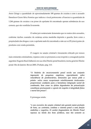 XXXX XX XXXX XXXXXXXX
Assessoria Jurídica Online
10
Assis Gringo a quantidade de aproximadamente 180 gramas de cocaína e com o acusado
Deneilson Cicero Silva Ferreira que indicou o local pertencente a Francisco a quantidade de
1.244 gramas de cocaína e na posse do apelante foi encontrado apenas substâncias de uso
comum, que são vendidas livremente.
O nobre juiz sentenciante demonstra que os outros dois acusados,
conforme trechos exarados da sentença acima mantinha depósito e guarda, bem como a
propriedade das drogas e com o apelante nada foi encontrado a não ser os 05 (cinco) potes de
produtos com venda permitida.
O exagero na sanção criminal é duramente criticado por nossos
mais eminentes criminalistas, vejamos como se pronuncia a esse respeito o consagrado jurista
argentino Eugenio Raul Zaffaroni em sua obra Direito penal brasileiro, teoria geral do Direito
penal- Rio de Janeiro: Revan 2003, 2°edição, pág. 113:
“A história do encarceramento penal revela um conjunto
imponente de pesquisas empíricas, especialmente sobre
reincidência de penitenciários, demonstra que nunca pôde a
prisão- salvo casos excepcionais estatiticamente irrelevantes-
proporcionar condições para a harmônica integração social do
condenado, bem como os efeitos degradantes da prisonização
constituem precisamente o oposto do respeito á integridade física
e moral dos presos”.
E prossegue ainda:
“o uso excessivo da sanção criminal não garante maior proteção
de bens, ao contrário, condena o sistema penal a uma função
simbólica e negativa. O caráter fragmentário do Direito Penal
repousa na tutela dos bens jurídicos, mas tão somente as
 