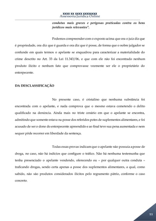 XXXX XX XXXX XXXXXXXX
Assessoria Jurídica Online
11
condutas mais graves e perigosas praticadas contra os bens
jurídicos mais relevantes”.
Podemos compreender com o exposto acima que ora o juiz diz que
é propriedade, ora diz que é guarda e ora diz que é posse, de forma que o nobre julgador se
confunde em quais termos o apelante se enquadrou para caracterizar a materialidade do
crime descrito no Art. 33 da Lei 11.343/06, e que com ele não foi encontrado nenhum
produto ilícito e nenhum fato que comprovasse veemente ser ele o proprietário do
entorpecente.
DA DESCLASSIFICAÇÃO
No presente caso, é cristalino que nenhuma substância foi
encontrada com o apelante, e nada comprova que o mesmo estava cometendo o delito
qualificado na denúncia. Ainda mais no triste cenário em que o apelante se encontra,
admitindo que somente estava na posse dos referidos potes de suplementos alimentares, e foi
acusado de ser o dono do entorpecente apreendido e ao final teve sua pena aumentada e nem
sequer pôde recorrer em liberdade da sentença.
Todas essas provas indicam que o apelante não possuía aposse de
droga, no caso, não há indícios que configure o tráfico. Não há nenhuma testemunha que
tenha presenciado o apelante vendendo, oferecendo ou – por qualquer outra conduta –
traficando drogas, sendo certa apenas a posse dos suplementos alimentares, a qual, como
sabido, não são produtos considerados ilícitos pelo regramento pátrio, conforme o caso
concreto.
 
