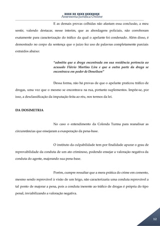 XXXX XX XXXX XXXXXXXX
Assessoria Jurídica Online
12
E as demais provas colhidas não afastam essa conclusão, a meu
sentir, valendo destacar, nesse ínterim, que as abordagens policiais, não corroboram
exatamente para caracterização do tráfico da qual o apelante foi condenado. Além disso, é
demostrado no corpo da sentença que o juízo fez uso de palavras completamente parciais
extraídos abaixo:
“admitiu que a droga encontrada em sua residência pertencia ao
acusado Flávio Martins Lira e que a outra parte da droga se
encontrava em poder de Deneilson”
Dessa forma, não há provas de que o apelante praticou tráfico de
drogas, uma vez que o mesmo se encontrava na rua, portanto suplementos. Impõe-se, por
isso, a desclassificação da imputação feita ao réu, nos termos da lei.
DA DOSIMETRIA
No caso o entendimento da Colenda Turma para reanalisar as
circunstâncias que ensejaram a exasperação da pena-base.
O instituto da culpabilidade tem por finalidade apurar o grau de
reprovabilidade da conduta de um ato criminoso, podendo ensejar a valoração negativa da
conduta do agente, majorando sua pena-base.
Porém, cumpre ressaltar que a mera prática do crime em comento,
mesmo sendo reprovável à visão de um leigo, não caracterizaria uma conduta reprovável a
tal ponto de majorar a pena, pois a conduta inerente ao tráfico de drogas é própria do tipo
penal, inviabilizando a valoração negativa.
 