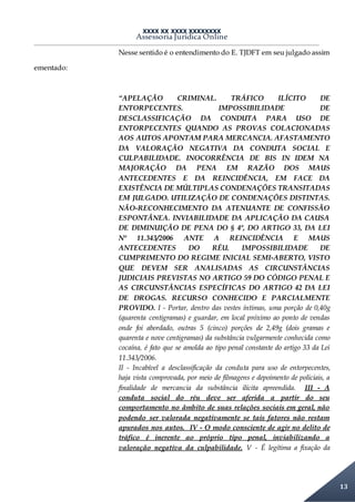 XXXX XX XXXX XXXXXXXX
Assessoria Jurídica Online
13
Nesse sentido é o entendimento do E. TJDFT em seu julgado assim
ementado:
“APELAÇÃO CRIMINAL. TRÁFICO ILÍCITO DE
ENTORPECENTES. IMPOSSIBILIDADE DE
DESCLASSIFICAÇÃO DA CONDUTA PARA USO DE
ENTORPECENTES QUANDO AS PROVAS COLACIONADAS
AOS AUTOS APONTAM PARA MERCANCIA. AFASTAMENTO
DA VALORAÇÃO NEGATIVA DA CONDUTA SOCIAL E
CULPABILIDADE. INOCORRÊNCIA DE BIS IN IDEM NA
MAJORAÇÃO DA PENA EM RAZÃO DOS MAUS
ANTECEDENTES E DA REINCIDÊNCIA, EM FACE DA
EXISTÊNCIA DE MÚLTIPLAS CONDENAÇÕES TRANSITADAS
EM JULGADO. UTILIZAÇÃO DE CONDENAÇÕES DISTINTAS.
NÃO-RECONHECIMENTO DA ATENUANTE DE CONFISSÃO
ESPONTÂNEA. INVIABILIDADE DA APLICAÇÃO DA CAUSA
DE DIMINUIÇÃO DE PENA DO § 4º, DO ARTIGO 33, DA LEI
Nº 11.343/2006 ANTE A REINCIDÊNCIA E MAUS
ANTECEDENTES DO RÉU. IMPOSSIBILIDADE DE
CUMPRIMENTO DO REGIME INICIAL SEMI-ABERTO, VISTO
QUE DEVEM SER ANALISADAS AS CIRCUNSTÂNCIAS
JUDICIAIS PREVISTAS NO ARTIGO 59 DO CÓDIGO PENAL E
AS CIRCUNSTÂNCIAS ESPECÍFICAS DO ARTIGO 42 DA LEI
DE DROGAS. RECURSO CONHECIDO E PARCIALMENTE
PROVIDO. I - Portar, dentro das vestes íntimas, uma porção de 0,40g
(quarenta centigramas) e guardar, em local próximo ao ponto de vendas
onde foi abordado, outras 5 (cinco) porções de 2,49g (dois gramas e
quarenta e nove centigramas) da substância vulgarmente conhecida como
cocaína, é fato que se amolda ao tipo penal constante do artigo 33 da Lei
11.343/2006.
II - Incabível a desclassificação da conduta para uso de entorpecentes,
haja vista comprovada, por meio de filmagens e depoimento de policiais, a
finalidade de mercancia da substância ilícita apreendida. III - A
conduta social do réu deve ser aferida a partir do seu
comportamento no âmbito de suas relações sociais em geral, não
podendo ser valorada negativamente se tais fatores não restam
apurados nos autos. IV - O modo consciente de agir no delito de
tráfico é inerente ao próprio tipo penal, inviabilizando a
valoração negativa da culpabilidade. V - É legítima a fixação da
 