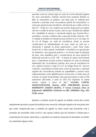 XXXX XX XXXX XXXXXXXX
Assessoria Jurídica Online
14
pena-base acima do mínimo legal em razão da correta valoração negativa
dos maus antecedentes. Ademais, havendo duas anotações distintas na
folha de antecedentes do apelante, uma delas pode ser utilizada para
aumentar a pena-base como circunstância judicial dos antecedentes e a
outra para agravá-la pela reincidência, não havendo que se falar em bis in
idem.VI - O fato de o réu confessar que portava drogas para uso próprio
não tem o condão de atenuar a pena, uma vez que o instituto da confissão
tem a finalidade de minorar a reprimenda daquele que, de forma livre e
espontânea, se presta a colaborar para a apuração do fato criminoso. VII -
A vedação ao benefício de redução da pena previsto no § 4º, do artigo 33,
da Lei de Drogas, em razão da reincidência, atende ao preceito
constitucional de individualização da pena, tendo em vista que a
reprimenda é aplicada de forma proporcional e justa. Desse modo,
inexiste bis in idem quando considerada a reincidência na segunda fase
da dosimetria, como agravante genérica, e na terceira etapa de aplicação
da pena, como impeditivo para o reconhecimento da causa especial de
diminuição prevista na LAD. VIII - A fixação do regime inicial fechado
para o cumprimento da pena mostra-se adequado em razão da valoração
desfavorável das circunstâncias judiciais, bem como da reincidência do
réu, conforme autoriza o artigo 33, § 3º, do Código Penal. IX - Recurso
conhecido e parcialmente provido para excluir da pena-base a valoração
negativa das circunstâncias judiciais da culpabilidade e conduta social,
redimensionando a pena definitiva para 5 (cinco) anos e 8 (oito) meses de
reclusão, em regime inicial fechado, mais pena pecuniária no valor de 700
(setecentos) dias-multa, à razão de 1/30 (um trigésimo) do salário
mínimo vigente à época do fato.” (Acórdão n.766558,
20130111185185APR, Relator: JOSÉ GUILHERME, Revisor:
HUMBERTO ADJUTO ULHÔA, 3ª Turma Criminal, Data de
Julgamento: 06/03/2014, Publicado no DJE: 12/03/2014. Pág.: 245)
(Grifo nosso)
Quanto à conduta social do agente no âmbito social deve restar
amplamente apurada a ponto de justificar uma causa de valoração negativa de sua pena, tem
que restar comprovada que a conduta do agente no meio social seja incoerente com a
aceitação da sociedade onde convive, não apenas indicar que tal conduta é voltada para o
cometimento de crimes, além disso, o apelante em nenhum momento foi abordado ou detido
no cometendo algum crime.
 