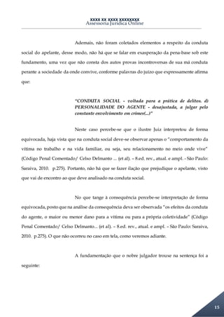 XXXX XX XXXX XXXXXXXX
Assessoria Jurídica Online
15
Ademais, não foram coletados elementos a respeito da conduta
social do apelante, desse modo, não há que se falar em exasperação da pena-base sob este
fundamento, uma vez que não consta dos autos provas incontroversas de sua má conduta
perante a sociedade da onde convive, conforme palavras do juízo que expressamente afirma
que:
“CONDUTA SOCIAL - voltada para a prática de delitos. d)
PERSONALIDADE DO AGENTE - desajustada, a julgar pelo
constante envolvimento em crimes(...)”
Neste caso percebe-se que o ilustre Juiz interpretou de forma
equivocada, haja vista que na conduta social deve-se observar apenas o “comportamento da
vítima no trabalho e na vida familiar, ou seja, seu relacionamento no meio onde vive”
(Código Penal Comentado/ Celso Delmanto ... (et al). – 8.ed. rev., atual. e ampl. - São Paulo:
Saraiva, 2010. p.275). Portanto, não há que se fazer ilação que prejudique o apelante, visto
que vai de encontro ao que deve analisado na conduta social.
No que tange à consequência percebe-se interpretação de forma
equivocada, posto que na análise da consequência deva ser observada “os efeitos da conduta
do agente, o maior ou menor dano para a vítima ou para a própria coletividade” (Código
Penal Comentado/ Celso Delmanto... (et al). – 8.ed. rev., atual. e ampl. – São Paulo: Saraiva,
2010. p.275). O que não ocorreu no caso em tela, como veremos adiante.
A fundamentação que o nobre julgador trouxe na sentença foi a
seguinte:
 