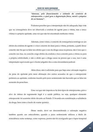 XXXX XX XXXX XXXXXXXX
Assessoria Jurídica Online
16
“danosas, pelo financiamento e estímulo do comércio de
entorpecentes, o qual gera a degeneração física, moral e psíquica
do ser humano”.
Podemos perceber que a interpretação não foi adequada, haja vista
que na consequência deve ser observada a conduta do agente para a vítima, mas a única
vítima é o próprio apelante, uma vez que não foi encontrada nenhuma vítima.
Ademais, como vimos, o conceito de consequência restringe-se aos
efeitos da conduta do agente e o risco concreto de dano para a vítima, portanto, a partir desse
conceito não há que se falar nos efeitos que o uso da droga causa na pessoa, não é isso que o
conceito nos traz, no conceito exige efeitos da conduta e risco concreto para a vítima ou para
a própria coletividade, e não o efeito que a droga causa na pessoa que a usa, isso é uma
intepretação equivocada que o ilustre julgador deu a esta circunstância judicial.
Além disso, não é suficiente para que haja uma valoração negativa
da pena do apelante pela mera afirmação dos outros acusados de que o entorpecente
pertencia ao apelante, conforme trazido pelo juízo sentenciante não havendo que se falar em
aumento da pena-base.
Uma vez que não importa se há dois tipos de entorpecentes, pois o
alvo de defesa do regramento legal é a saúde pública, ou seja, qualquer elemento
entorpecente irá acarretar efeito devasto ao Estado. E levando em consideração a substância
da droga, bem como o laudo de exame químico.
Desse modo, deve ser desconsiderada a valoração negativa
também quanto aos antecedentes, quando o juízo sentenciante utilizou a título de
reincidência outra sentença, como expressa, porém não foi averiguado que o lapso temporal
 