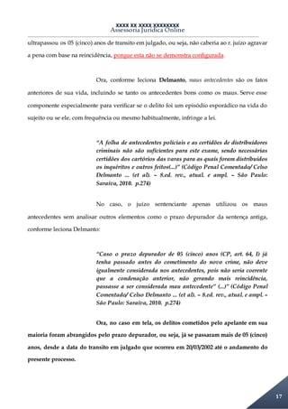 XXXX XX XXXX XXXXXXXX
Assessoria Jurídica Online
17
ultrapassou os 05 (cinco) anos de transito em julgado, ou seja, não caberia ao r. juízo agravar
a pena com base na reincidência, porque esta não se demonstra configurada.
Ora, conforme leciona Delmanto, maus antecedentes são os fatos
anteriores de sua vida, incluindo se tanto os antecedentes bons como os maus. Serve esse
componente especialmente para verificar se o delito foi um episódio esporádico na vida do
sujeito ou se ele, com frequência ou mesmo habitualmente, infringe a lei.
“A folha de antecedentes policiais e as certidões de distribuidores
criminais não são suficientes para este exame, sendo necessárias
certidões dos cartórios das varas para as quais foram distribuídos
os inquéritos e outros feitos(...)” (Código Penal Comentado/ Celso
Delmanto ... (et al). – 8.ed. rev., atual. e ampl. – São Paulo:
Saraiva, 2010. p.274)
No caso, o juízo sentenciante apenas utilizou os maus
antecedentes sem analisar outros elementos como o prazo depurador da sentença antiga,
conforme leciona Delmanto:
“Caso o prazo depurador de 05 (cinco) anos (CP, art. 64, I) já
tenha passado antes do cometimento do novo crime, não deve
igualmente considerada nos antecedentes, pois não seria coerente
que a condenação anterior, não gerando mais reincidência,
passasse a ser considerada mau antecedente” (...)” (Código Penal
Comentado/ Celso Delmanto ... (et al). – 8.ed. rev., atual. e ampl. –
São Paulo: Saraiva, 2010. p.274)
Ora, no caso em tela, os delitos cometidos pelo apelante em sua
maioria foram abrangidos pelo prazo depurador, ou seja, já se passaram mais de 05 (cinco)
anos, desde a data do transito em julgado que ocorreu em 20/03/2002 até o andamento do
presente processo.
 