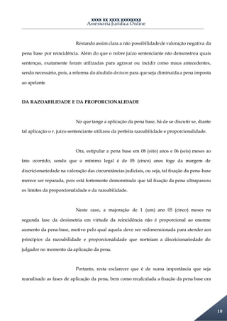 XXXX XX XXXX XXXXXXXX
Assessoria Jurídica Online
18
Restando assim clara a não possibilidadede valoração negativa da
pena base por reincidência. Além do que o nobre juízo sentenciante não demonstrou quais
sentenças, exatamente foram utilizadas para agravar ou incidir como maus antecedentes,
sendo necessário, pois, a reforma do aludido decisum para que seja diminuída a pena imposta
ao apelante
DA RAZOABILIDADE E DA PROPORCIONALIDADE
No que tange a aplicação da pena base, há de se discutir se, diante
tal aplicação o r. juízo sentenciante utilizou da perfeita razoabilidade e proporcionalidade.
Ora, estipular a pena base em 08 (oito) anos e 06 (seis) meses ao
fato ocorrido, sendo que o mínimo legal é de 05 (cinco) anos foge da margem de
discricionariedade na valoração das circunstâncias judiciais, ou seja, tal fixação da pena-base
merece ser reparada, pois está fortemente demonstrado que tal fixação da pena ultrapassou
os limites da proporcionalidade e da razoabilidade.
Neste caso, a majoração de 1 (um) ano 05 (cinco) meses na
segunda fase da dosimetria em virtude da reincidência não é proporcional ao enorme
aumento da pena-base, motivo pelo qual aquela deve ser redimensionada para atender aos
princípios da razoabilidade e proporcionalidade que norteiam a discricionariedade do
julgador no momento da aplicação da pena.
Portanto, resta esclarecer que é de suma importância que seja
reanalisado as fases de aplicação da pena, bem como recalculada a fixação da pena base ora
 