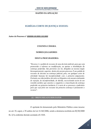 XXXX XX XXXX XXXXXXXX
Assessoria Jurídica Online
2
RAZÕES DA APELAÇÃO
EGRÉGIA CORTE DE JUSTIÇA XXXXXX:
Autos do Processo nº 0000000-00.0000.0.00.0000
COLENDA CÂMARA
NOBRES JULGADORES
DOUTA PROCURADORIA
“Recurso é o pedido de reexame de uma decisão judicial, para que seja
promovida a reforma ou modificação, ou apenas a invalidação da
sentença proferida. São previstos em lei, dirigidos ao mesmo órgão
hierarquicamente superior, dentro do mesmo processo. È um pedido de
reexame de decisão ou sentença judicial, pois, em qualquer setor de
atividade humana há inconformidade com o primeiro julgamento.
Portanto, na vida jurídica, há entre os litigantes este mesmo sentimento
de rejeição, de inconformidade, de dúvida, necessitando assim de um
remédio jurídico que amenize a angústia e a inaceitação da sentença
proferida em primeira instância. E o meio de se provocar o judiciário
para que seja feito um reexame da primeira sentença é justamente o
recurso”.
(1) – BREVE RELATO DOS FATOS
O apelante foi denunciado pelo Ministério Público como incurso
no art. 33, caput, e 35 ambos da Lei 11.343/2006, sendo a denúncia recebida em 00/00/0000
fls. 2/4, conforme decisão acostada à fl. XXX.
 