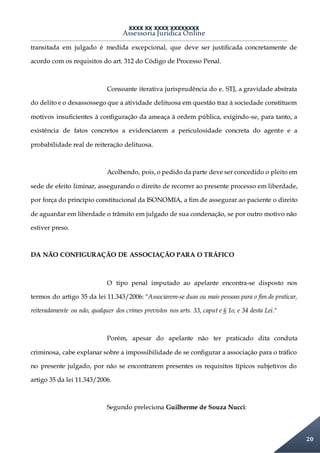 XXXX XX XXXX XXXXXXXX
Assessoria Jurídica Online
20
transitada em julgado é medida excepcional, que deve ser justificada concretamente de
acordo com os requisitos do art. 312 do Código de Processo Penal.
Consoante iterativa jurisprudência do e. STJ, a gravidade abstrata
do delito e o desassossego que a atividade delituosa em questão traz à sociedade constituem
motivos insuficientes à configuração da ameaça à ordem pública, exigindo-se, para tanto, a
existência de fatos concretos a evidenciarem a periculosidade concreta do agente e a
probabilidade real de reiteração delituosa.
Acolhendo, pois, o pedido da parte deve ser concedido o pleito em
sede de efeito liminar, assegurando o direito de recorrer ao presente processo em liberdade,
por força do princípio constitucional da ISONOMIA, a fim de assegurar ao paciente o direito
de aguardar em liberdade o trânsito em julgado de sua condenação, se por outro motivo não
estiver preso.
DA NÃO CONFIGURAÇÃO DE ASSOCIAÇÃO PARA O TRÁFICO
O tipo penal imputado ao apelante encontra-se disposto nos
termos do artigo 35 da lei 11.343/2006: "Associarem-se duas ou mais pessoas para o fim de praticar,
reiteradamente ou não, qualquer dos crimes previstos nos arts. 33, caput e § 1o, e 34 desta Lei."
Porém, apesar do apelante não ter praticado dita conduta
criminosa, cabe explanar sobre a impossibilidade de se configurar a associação para o tráfico
no presente julgado, por não se encontrarem presentes os requisitos típicos subjetivos do
artigo 35 da lei 11.343/2006.
Segundo preleciona Guilherme de Souza Nucci:
 