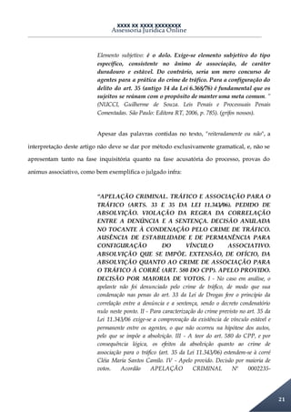 XXXX XX XXXX XXXXXXXX
Assessoria Jurídica Online
21
Elemento subjetivo: é o dolo. Exige-se elemento subjetivo do tipo
específico, consistente no ânimo de associação, de caráter
duradouro e estável. Do contrário, seria um mero concurso de
agentes para a prática do crime de tráfico. Para a configuração do
delito do art. 35 (antigo 14 da Lei 6.368/76) é fundamental que os
sujeitos se reúnam com o propósito de manter uma meta comum. ”
(NUCCI, Guilherme de Souza. Leis Penais e Processuais Penais
Comentadas. São Paulo: Editora RT, 2006, p. 785). (grifos nossos).
Apesar das palavras contidas no texto, "reiteradamente ou não", a
interpretação deste artigo não deve se dar por método exclusivamente gramatical, e, não se
apresentam tanto na fase inquisitória quanto na fase acusatória do processo, provas do
animus associativo, como bem exemplifica o julgado infra:
“APELAÇÃO CRIMINAL. TRÁFICO E ASSOCIAÇÃO PARA O
TRÁFICO (ARTS. 33 E 35 DA LEI 11.343/06). PEDIDO DE
ABSOLVIÇÃO. VIOLAÇÃO DA REGRA DA CORRELAÇÃO
ENTRE A DENÚNCIA E A SENTENÇA. DECISÃO ANULADA
NO TOCANTE À CONDENAÇÃO PELO CRIME DE TRÁFICO.
AUSÊNCIA DE ESTABILIDADE E DE PERMANÊNCIA PARA
CONFIGURAÇÃO DO VÍNCULO ASSOCIATIVO.
ABSOLVIÇÃO QUE SE IMPÕE. EXTENSÃO, DE OFÍCIO, DA
ABSOLVIÇÃO QUANTO AO CRIME DE ASSOCIAÇÃO PARA
O TRÁFICO À CORRÉ (ART. 580 DO CPP). APELO PROVIDO.
DECISÃO POR MAIORIA DE VOTOS. I - No caso em análise, o
apelante não foi denunciado pelo crime de tráfico, de modo que sua
condenação nas penas do art. 33 da Lei de Drogas fere o princípio da
correlação entre a denúncia e a sentença, sendo o decreto condenatório
nulo neste ponto. II - Para caracterização do crime previsto no art. 35 da
Lei 11.343/06 exige-se a comprovação da existência de vínculo estável e
permanente entre os agentes, o que não ocorreu na hipótese dos autos,
pelo que se impõe a absolvição. III - A teor do art. 580 do CPP, e por
consequência lógica, os efeitos da absolvição quanto ao crime de
associação para o tráfico (art. 35 da Lei 11.343/06) estendem-se à corré
Cléia Maria Santos Camilo. IV - Apelo provido. Decisão por maioria de
votos. Acordão APELAÇÃO CRIMINAL Nº 0002235-
 