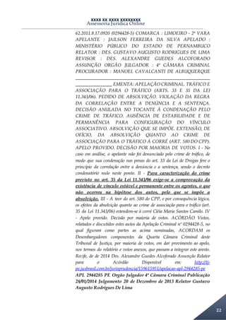 XXXX XX XXXX XXXXXXXX
Assessoria Jurídica Online
22
62.2011.8.17.0920 (0294428-5) COMARCA : LIMOEIRO - 2ª VARA
APELANTE : JAILSON FERREIRA DA SILVA APELADO :
MINISTÉRIO PÚBLICO DO ESTADO DE PERNAMBUCO
RELATOR : DES. GUSTAVO AUGUSTO RODRIGUES DE LIMA
REVISOR : DES. ALEXANDRE GUEDES ALCOFORADO
ASSUNÇÃO ORGÃO JULGADOR : 4ª CÂMARA CRIMINAL
PROCURADOR : MANOEL CAVALCANTI DE ALBUQUERQUE
___________________________________________________________
________________ EMENTA: APELAÇÃO CRIMINAL. TRÁFICO E
ASSOCIAÇÃO PARA O TRÁFICO (ARTS. 33 E 35 DA LEI
11.343/06). PEDIDO DE ABSOLVIÇÃO. VIOLAÇÃO DA REGRA
DA CORRELAÇÃO ENTRE A DENÚNCIA E A SENTENÇA.
DECISÃO ANULADA NO TOCANTE À CONDENAÇÃO PELO
CRIME DE TRÁFICO. AUSÊNCIA DE ESTABILIDADE E DE
PERMANÊNCIA PARA CONFIGURAÇÃO DO VÍNCULO
ASSOCIATIVO. ABSOLVIÇÃO QUE SE IMPÕE. EXTENSÃO, DE
OFÍCIO, DA ABSOLVIÇÃO QUANTO AO CRIME DE
ASSOCIAÇÃO PARA O TRÁFICO À CORRÉ (ART. 580 DO CPP).
APELO PROVIDO. DECISÃO POR MAIORIA DE VOTOS. I - No
caso em análise, o apelante não foi denunciado pelo crime de tráfico, de
modo que sua condenação nas penas do art. 33 da Lei de Drogas fere o
princípio da correlação entre a denúncia e a sentença, sendo o decreto
condenatório nulo neste ponto. II - Para caracterização do crime
previsto no art. 35 da Lei 11.343/06 exige-se a comprovação da
existência de vínculo estável e permanente entre os agentes, o que
não ocorreu na hipótese dos autos, pelo que se impõe a
absolvição. III - A teor do art. 580 do CPP, e por consequência lógica,
os efeitos da absolvição quanto ao crime de associação para o tráfico (art.
35 da Lei 11.343/06) estendem-se à corré Cléia Maria Santos Camilo. IV
- Apelo provido. Decisão por maioria de votos. ACÓRDÃO Vistos,
relatados e discutidos estes autos da Apelação Criminal nº 0294428-5, no
qual figuram como partes as acima nominadas, ACORDAM os
Desembargadores componentes da Quarta Câmara Criminal deste
Tribunal de Justiça, por maioria de votos, em dar provimento ao apelo,
nos termos do relatório e votos anexos, que passam a integrar este aresto.
Recife, de de 2014 Des. Alexandre Guedes Alcoforado Assunção Relator
para o Acórdão Disponível em: http://tj-
pe.jusbrasil.com.br/jurisprudencia/159615951/apelacao-apl-2944285-pe
APL 2944285 PE Orgão Julgador 4ª Câmara Criminal Publicação
28/01/2014 Julgamento 20 de Dezembro de 2013 Relator Gustavo
Augusto Rodrigues De Lima
 