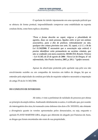 XXXX XX XXXX XXXXXXXX
Assessoria Jurídica Online
23
O apelante foi detido injustamente em uma operação policial que
se efetuou de forma pontual, impossibilitando comprovar uma estabilidade na suposta
conduta ilícita, como bem explica a doutrina:
“Para a forma descrita no caput, exige-se a pluralidade de
agentes, duas ou mais pessoas, ligadas entre si por um animus
associativo, para o fim de praticar, reiteradamente ou não,
qualquer dos crimes previstos nos arts. 33, caput, e § 1.º, e 34 da
Lei 11.343/2006. É necessário que a associação seja estável; é
preciso identificar certa permanência na societas criminis, que
não se confunde com mera coautoria. (MARCÃO, Renato. Tóxicos
- Lei 11.343, de 23 de agosto de 2006 - Nova Lei de Drogas, 4.ª ed.
reformulada, São Paulo: Saraiva, 2007, p. 281.). ” (grifos nossos).
Apesar da absolvição preterida pelo apelante seja pelo seu não
envolvimento sozinho ou em companhia de terceiros em tráfico de drogas, há que se
entender pela atipicidade da conduta por falta de requisito subjetivo necessário a imputação
do artigo 35 da lei 11.343/2006.
DO CONFLITO DE INTERESSES
Ab initio, é visto a preliminar de nulidade do processo por ofensa
ao princípio da ampla defesa. Analisando detidamente os autos, é verificado que, por ocasião
do interrogatório dos réus, foi nomeado como defensor dos dois o Dr. XXXXXX, não obstante
a divergência quanto às versões apresentadas pelos denunciados, ou seja, enquanto o
apelado FLAVIO MARTINS LIRA, alegou que diferente do alegado por Francisco de Assis,
as drogas que foram encontradas não eram de sua propriedade.
 