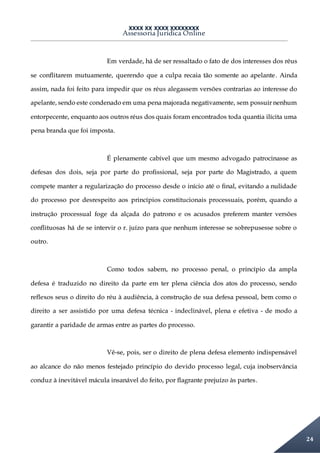 XXXX XX XXXX XXXXXXXX
Assessoria Jurídica Online
24
Em verdade, há de ser ressaltado o fato de dos interesses dos réus
se conflitarem mutuamente, querendo que a culpa recaia tão somente ao apelante. Ainda
assim, nada foi feito para impedir que os réus alegassem versões contrarias ao interesse do
apelante, sendo este condenado em uma pena majorada negativamente, sem possuir nenhum
entorpecente, enquanto aos outros réus dos quais foram encontrados toda quantia ilícita uma
pena branda que foi imposta.
É plenamente cabível que um mesmo advogado patrocinasse as
defesas dos dois, seja por parte do profissional, seja por parte do Magistrado, a quem
compete manter a regularização do processo desde o início até o final, evitando a nulidade
do processo por desrespeito aos princípios constitucionais processuais, porém, quando a
instrução processual foge da alçada do patrono e os acusados preferem manter versões
conflituosas há de se intervir o r. juízo para que nenhum interesse se sobrepusesse sobre o
outro.
Como todos sabem, no processo penal, o princípio da ampla
defesa é traduzido no direito da parte em ter plena ciência dos atos do processo, sendo
reflexos seus o direito do réu à audiência, à construção de sua defesa pessoal, bem como o
direito a ser assistido por uma defesa técnica - indeclinável, plena e efetiva - de modo a
garantir a paridade de armas entre as partes do processo.
Vê-se, pois, ser o direito de plena defesa elemento indispensável
ao alcance do não menos festejado princípio do devido processo legal, cuja inobservância
conduz à inevitável mácula insanável do feito, por flagrante prejuízo às partes.
 