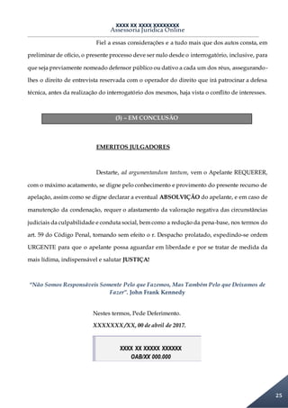 XXXX XX XXXX XXXXXXXX
Assessoria Jurídica Online
25
Fiel a essas considerações e a tudo mais que dos autos consta, em
preliminar de ofício, o presente processo deve ser nulo desde o interrogatório, inclusive, para
que seja previamente nomeado defensor público ou dativo a cada um dos réus, assegurando-
lhes o direito de entrevista reservada com o operador do direito que irá patrocinar a defesa
técnica, antes da realização do interrogatório dos mesmos, haja vista o conflito de interesses.
(3) – EM CONCLUSÃO
EMERITOS JULGADORES
Destarte, ad argumentandum tantum, vem o Apelante REQUERER,
com o máximo acatamento, se digne pelo conhecimento e provimento do presente recurso de
apelação, assim como se digne declarar a eventual ABSOLVIÇÃO do apelante, e em caso de
manutenção da condenação, requer o afastamento da valoração negativa das circunstâncias
judiciais da culpabilidade e conduta social, bem como a redução da pena-base, nos termos do
art. 59 do Código Penal, tornando sem efeito o r. Despacho prolatado, expedindo-se ordem
URGENTE para que o apelante possa aguardar em liberdade e por se tratar de medida da
mais lídima, indispensável e salutar JUSTIÇA!
“Não Somos Responsáveis Somente Pelo que Fazemos, Mas Também Pelo que Deixamos de
Fazer”. John Frank Kennedy
Nestes termos, Pede Deferimento.
XXXXXXX /XX, 00 de abril de 2017.
XXXX XX XXXXX XXXXXX
OAB/XX 000.000
 