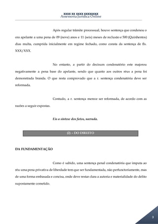 XXXX XX XXXX XXXXXXXX
Assessoria Jurídica Online
3
Após regular trâmite processual, houve sentença que condenou o
ora apelante a uma pena de 09 (nove) anos e 11 (seis) meses de reclusão e 500 (Quinhentos)
dias multa, cumprida inicialmente em regime fechado, como consta da sentença de fls.
XXX/XXX.
No entanto, a partir do decisum condenatório este majorou
negativamente a pena base do apelante, sendo que quanto aos outros réus a pena foi
demonstrada branda. O que resta comprovado que a r. sentença condenatória deve ser
reformada.
Contudo, a r. sentença merece ser reformada, de acordo com as
razões a seguir expostas.
Eis a síntese dos fatos, narrada.
(2) – DO DIREITO
DA FUNDAMENTAÇÃO
Como é sabido, uma sentença penal condenatória que imputa ao
réu uma pena privativa de liberdade tem que ser fundamentada, não perfunctoriamente, mas
de uma forma embasada e concisa, onde deve restar clara a autoria e materialidade do delito
supostamente cometido.
 