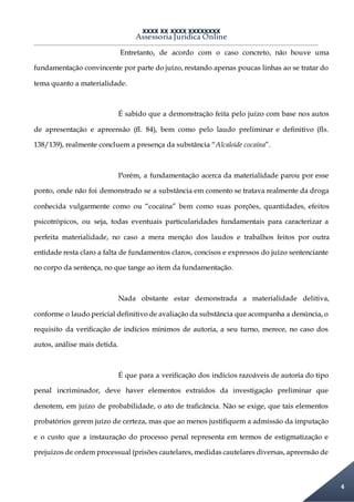 XXXX XX XXXX XXXXXXXX
Assessoria Jurídica Online
4
Entretanto, de acordo com o caso concreto, não houve uma
fundamentação convincente por parte do juízo, restando apenas poucas linhas ao se tratar do
tema quanto a materialidade.
É sabido que a demonstração feita pelo juízo com base nos autos
de apresentação e apreensão (fl. 84), bem como pelo laudo preliminar e definitivo (fls.
138/139), realmente concluem a presença da substância “Alcaloide cocaína”.
Porém, a fundamentação acerca da materialidade parou por esse
ponto, onde não foi demonstrado se a substância em comento se tratava realmente da droga
conhecida vulgarmente como ou “cocaína” bem como suas porções, quantidades, efeitos
psicotrópicos, ou seja, todas eventuais particularidades fundamentais para caracterizar a
perfeita materialidade, no caso a mera menção dos laudos e trabalhos feitos por outra
entidade resta claro a falta de fundamentos claros, concisos e expressos do juízo sentenciante
no corpo da sentença, no que tange ao item da fundamentação.
Nada obstante estar demonstrada a materialidade delitiva,
conforme o laudo pericial definitivo de avaliação da substância que acompanha a denúncia, o
requisito da verificação de indícios mínimos de autoria, a seu turno, merece, no caso dos
autos, análise mais detida.
É que para a verificação dos indícios razoáveis de autoria do tipo
penal incriminador, deve haver elementos extraídos da investigação preliminar que
denotem, em juízo de probabilidade, o ato de traficância. Não se exige, que tais elementos
probatórios gerem juízo de certeza, mas que ao menos justifiquem a admissão da imputação
e o custo que a instauração do processo penal representa em termos de estigmatização e
prejuízos de ordem processual (prisões cautelares, medidas cautelares diversas, apreensão de
 