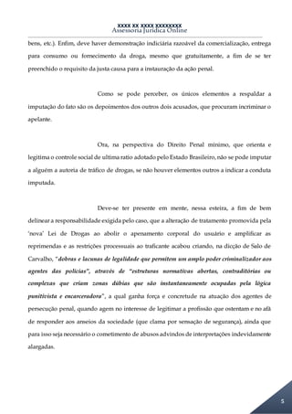 XXXX XX XXXX XXXXXXXX
Assessoria Jurídica Online
5
bens, etc.). Enfim, deve haver demonstração indiciária razoável da comercialização, entrega
para consumo ou fornecimento da droga, mesmo que gratuitamente, a fim de se ter
preenchido o requisito da justa causa para a instauração da ação penal.
Como se pode perceber, os únicos elementos a respaldar a
imputação do fato são os depoimentos dos outros dois acusados, que procuram incriminar o
apelante.
Ora, na perspectiva do Direito Penal mínimo, que orienta e
legitima o controle social de ultima ratio adotado pelo Estado Brasileiro, não se pode imputar
a alguém a autoria de tráfico de drogas, se não houver elementos outros a indicar a conduta
imputada.
Deve-se ter presente em mente, nessa esteira, a fim de bem
delinear a responsabilidade exigida pelo caso, que a alteração de tratamento promovida pela
‘nova’ Lei de Drogas ao abolir o apenamento corporal do usuário e amplificar as
reprimendas e as restrições processuais ao traficante acabou criando, na dicção de Salo de
Carvalho, “dobras e lacunas de legalidade que permitem um amplo poder criminalizador aos
agentes das polícias”, através de “estruturas normativas abertas, contraditórias ou
complexas que criam zonas dúbias que são instantaneamente ocupadas pela lógica
punitivista e encarceradora”, a qual ganha força e concretude na atuação dos agentes de
persecução penal, quando agem no interesse de legitimar a profissão que ostentam e no afã
de responder aos anseios da sociedade (que clama por sensação de segurança), ainda que
para isso seja necessário o cometimento de abusos advindos de interpretações indevidamente
alargadas.
 