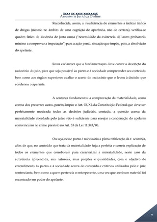 XXXX XX XXXX XXXXXXXX
Assessoria Jurídica Online
7
Reconhecida, assim, a insuficiência de elementos a indicar tráfico
de drogas (mesmo no âmbito de uma cognição de aparência, não de certeza), verifica-se
quadro fático de ausência de justa causa (“necessidade da existência de lastro probatório
mínimo a comprovar a imputação”) para a ação penal, situação que impõe, pois, a absolvição
do apelante.
Resta esclarecer que a fundamentação deve conter a descrição do
raciocínio do juiz, para que seja possível às partes e à sociedade compreender seu conteúdo
bem como aos órgãos superiores avaliar o acerto do raciocínio que o levou à decisão que
condenou o apelante.
A sentença fundamentou a comprovação da materialidade, como
consta dos presentes autos, porém, impõe o Art. 93, XI, da Constituição Federal que deve ser
perfeitamente motivada todas as decisões judiciais, contudo, a questão acerca da
materialidade abordada pelo juízo não é suficiente para ensejar a condenação do apelante
como incurso no crime previsto no Art. 33 da Lei 11.343/06.
Ou seja, nesse ponto é necessário a plena retificação da r. sentença,
afim de que, no conteúdo que trata da materialidade haja a perfeita e correta explicação de
todos os elementos que corroborem para caracterizar a materialidade, neste caso da
substancia apreendida, sua natureza, suas porções e quantidades, com o objetivo de
entendimento às partes e à sociedade acerca do conteúdo e critérios utilizados pelo r. juiz
sentenciante, bem como a quem pertencia o entorpecente, uma vez que, nenhum material foi
encontrado em poder do apelante.
 