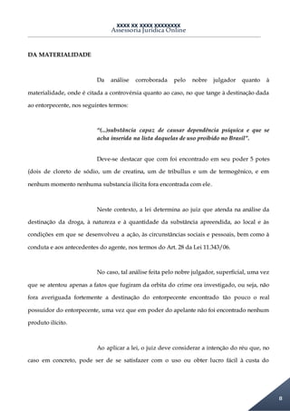 XXXX XX XXXX XXXXXXXX
Assessoria Jurídica Online
8
DA MATERIALIDADE
Da análise corroborada pelo nobre julgador quanto à
materialidade, onde é citada a controvérsia quanto ao caso, no que tange à destinação dada
ao entorpecente, nos seguintes termos:
“(...)substância capaz de causar dependência psíquica e que se
acha inserida na lista daquelas de uso proibido no Brasil”.
Deve-se destacar que com foi encontrado em seu poder 5 potes
(dois de cloreto de sódio, um de creatina, um de tribullus e um de termogênico, e em
nenhum momento nenhuma substancia ilícita fora encontrada com ele.
Neste contexto, a lei determina ao juiz que atenda na análise da
destinação da droga, à natureza e à quantidade da substância apreendida, ao local e às
condições em que se desenvolveu a ação, às circunstâncias sociais e pessoais, bem como à
conduta e aos antecedentes do agente, nos termos do Art. 28 da Lei 11.343/06.
No caso, tal análise feita pelo nobre julgador, superficial, uma vez
que se atentou apenas a fatos que fugiram da orbita do crime ora investigado, ou seja, não
fora averiguada fortemente a destinação do entorpecente encontrado tão pouco o real
possuidor do entorpecente, uma vez que em poder do apelante não foi encontrado nenhum
produto ilícito.
Ao aplicar a lei, o juiz deve considerar a intenção do réu que, no
caso em concreto, pode ser de se satisfazer com o uso ou obter lucro fácil à custa do
 