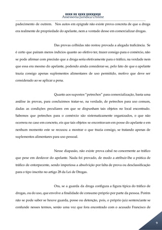XXXX XX XXXX XXXXXXXX
Assessoria Jurídica Online
9
padecimento de outrem. Nos autos em epígrafe não existe prova concreta de que a droga
era realmente de propriedade do apelante, nem a vontade desse em comercializar drogas.
Das provas colhidas não restou provada a alegada traficância. Se
é certo que pairam meros indícios quanto ao efetivo ter, trazer consigo para o comércio, não
se pode afirmar com precisão que a droga seria efetivamente para o tráfico, na verdade nem
que essa era mesmo do apelante, podendo ainda considerar-se, pelo fato de que o apelante
trazia consigo apenas suplementos alimentares de uso permitido, motivo que deve ser
considerado ao se aplicar a pena.
Quanto aos supostos “petrechos” para comercialização, basta uma
análise às provas, para concluirmos tratar-se, na verdade, de petrechos para uso comum,
dadas as condições peculiares em que se dispunham tais objetos no local encontrado.
Sabemos que petrechos para o comércio são sistematicamente organizados, o que não
ocorrera no caso em concreto, eis que tais objetos se encontravam em posse do apelante e em
nenhum momento este se recusou a mostrar o que trazia consigo, se tratando apenas de
suplementos alimentares para uso pessoal.
Nesse diapasão, não existe prova cabal no concernente ao tráfico
que pese em desfavor do apelante. Nada foi provado, de modo a atribuir-lhe a prática de
tráfico de entorpecente, sendo imperiosa a absolvição por falta de prova ou desclassificação
para o tipo inscrito no artigo 28 da Lei de Drogas.
Ora, se a guarda da droga configura a figura típica do tráfico de
drogas, ou do uso, que envolve a finalidade de consumo próprio por parte da pessoa. Porém
não se pode saber se houve guarda, posse ou detenção, pois, o próprio juiz sentenciante se
confunde nesses termos, senão uma vez que fora encontrado com o acusado Francisco de
 
