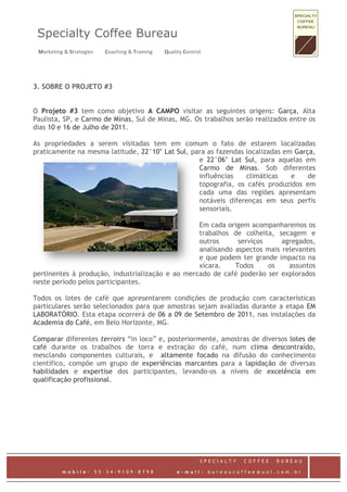 Specialty Coffee Bureau
  Marketing & Strategies         Coaching & Training         Quality Control    


3. SOBRE O PROJETO #3


O Projeto #3 tem como objetivo A CAMPO visitar as seguintes origens: Garça, Alta
Paulista, SP, e Carmo de Minas, Sul de Minas, MG. Os trabalhos serão realizados entre os
dias 10 e 16 de Julho de 2011.

As propriedades a serem visitadas tem em comum o fato de estarem localizadas
praticamente na mesma latitude, 22°10’ Lat Sul, para as fazendas localizadas em Garça,
                                                  e 22°06’ Lat Sul, para aquelas em
                                                  Carmo de Minas. Sob diferentes
                                                  influências    climáticas    e    de
                                                  topografia, os cafés produzidos em
                                                  cada uma das regiões apresentam
                                                  notáveis diferenças em seus perfis
                                                  sensoriais.

                                                  Em cada origem acompanharemos os
                                                  trabalhos de colheita, secagem e
                                                  outros      serviços     agregados,
                                                  analisando aspectos mais relevantes
                                                  e que podem ter grande impacto na
                                                  xícara.    Todos     os    assuntos
pertinentes à produção, industrialização e ao mercado de café poderão ser explorados
neste período pelos participantes.

Todos os lotes de café que apresentarem condições de produção com características
particulares serão selecionados para que amostras sejam avaliadas durante a etapa EM
LABORATÓRIO. Esta etapa ocorrerá de 06 a 09 de Setembro de 2011, nas instalações da
Academia do Café, em Belo Horizonte, MG.

Comparar diferentes terroirs “in loco” e, posteriormente, amostras de diversos lotes de
café durante os trabalhos de torra e extração do café, num clima descontraído,
mesclando componentes culturais, e altamente focado na difusão do conhecimento
científico, compõe um grupo de experiências marcantes para a lapidação de diversas
habilidades e expertise dos participantes, levando-os a níveis de excelência em
qualificação profissional.




                                                                             SPECIALTY     COFFEE   BUREAU
 
             mobile:        55-34-9109-8798                       e-mail:          bureaucoffee@uol.com.br
 