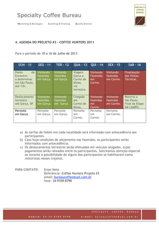 Specialty Coffee Bureau
  Marketing & Strategies         Coaching & Training         Quality Control    


4. AGENDA DO PROJETO #3 – COFFEE HUNTERS 2011


Para o período de 10 a 16 de Julho de 2011:


    DOM – 10           SEG – 11          TER – 12          QUA – 13         QUI – 14     SEX – 15      SAB - 16

Ponto      de         Visitando        Visitando           Viagem           Visitando    Visitando   Finalização
Encontro:             fazendas         fazendas            Garça a          Fazendas     fazendas    das Visitas
a determinar          em Garça.        em Garça.           Carmo de         em           em Carmo.   Técnicas.
em São Paulo,                                              Minas,           Carmo.
até 13h.                                                   via
                                                           terrestre.

Deslocamento          Visitando        Visitando           Chegada          Visitando    Visitando   Retorno a
terrestre             fazendas         fazendas            em               fazendas     fazendas    São Paulo.
até Garça, SP.        em Garça.        em Garça.           Carmo de         em           em Carmo.   Final da Etapa
                                                           Minas.           Carmo.                   EM CAMPO.
Pernoite              Pernoite         Pernoite            Pernoite         Pernoite     Pernoite
em Garça.             em Garça.        em Garça.           em               em           em Carmo.
                                                           Carmo.           Carmo.




    a) As tarifas de hotéis em cada localidade será informada com antecedência aos
       participantes.
    b) Caso haja condições de alojamento nas fazendas, os participantes serão
       informados com antecedência.
    c) Os deslocamentos terrestres serão efetuados em veículos alugados, cujos
       pagamentos serão rateados entre os participantes. Solicitamos atenção especial
       ao tocante à possibilidade de alguns dos participantes se habilitarem como
       motoristas nesses trajetos.


PARA CONTATO:                Ensei Neto
                             Referência: Coffee Hunters Projeto #3
                             email: bureaucoffee@uol.com.br
                             fone: 34-9109-8798




                                                                             SPECIALTY      COFFEE    BUREAU
 
             mobile:        55-34-9109-8798                       e-mail:          bureaucoffee@uol.com.br
 