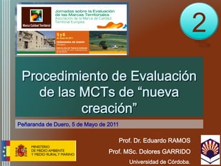 2
 Procedimiento de Evaluación
    de las MCTs de “nueva
           creación”
Peñaranda de Duero, 5 de Mayo de 2011

                                        Prof. Dr. Eduardo RAMOS
                                 Prof. MSc. Dolores GARRIDO
                                           Universidad de Córdoba.
 