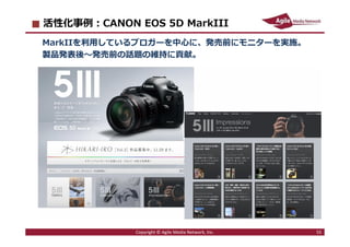2013/5/13 55
活性化事例：CANON EOS 5D MarkIII
MarkIIを利⽤しているブロガーを中心に、発売前にモニターを実施。
製品発表後〜発売前の話題の維持に貢献。
Copyright © Agile Media Net...