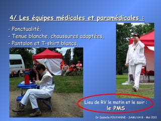 4/ Les équipes médicales et paramédicales : Dr Isabelle POUYANNE - SAMU 64 B - Mai 2011 - Ponctualité,  - Tenue blanche, chaussures adaptées, - Pantalon et T-shirt blancs,  Lieu de RV le matin et le soir : le PMS 