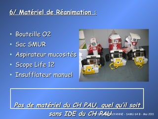 6/ Matériel de Réanimation :   Bouteille O2 Sac SMUR Aspirateur mucosités Scope Life 12 Insufflateur manuel Pas de matériel du CH PAU, quel qu’il soit sans IDE du CH PAU Dr Isabelle POUYANNE - SAMU 64 B - Mai 2011 