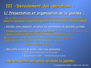 III -Déroulement des opérations : 1/ Présentation et organisation de la journée : Dr Isabelle POUYANNE - SAMU 64 B - Mai 2011 - Vérifier votre matériel, et notez vos coordonnées de portable au PSM. Prendre un portatif radio (pour le médecin)  et faire un essai dés son arrivée au poste. Fréquence spécifique (unique outil de communication) . Médecin Chef : Dr  DENY ou JAYAIS (indicatif radio : Caducé 1) Chaque médecin a l’indicatif radio du poste qu’il occupe : FOCH = Médecin FOCH   - Dés votre arrivée en poste, vous vous présentez : * Chef des commissaires de piste * Responsable CRF / Ambulances privées. - Ne pas quitter son poste de toute la journée. - RV au PMS …à l’heure (!) : chasuble et parka fournis au PSM à votre arrivée. Seuls les personnels hospitaliers portent les tenues IDE ou médecin SMUR. 