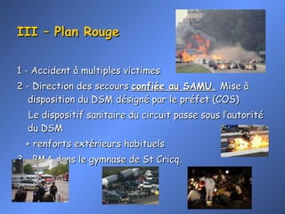 III – Plan Rouge 1 - Accident à multiples victimes 2 - Direction des secours  confiée au SAMU.   Mise à disposition du DSM désigné par le préfet (COS)  Le dispositif sanitaire du circuit passe sous l’autorité du DSM + renforts extérieurs habituels 3 - PMA dans le gymnase de St Cricq. 