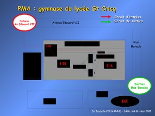 PMA : gymnase du lycée St Cricq Entrées Av Edouard VII Sorties Rue Bonado Dr Isabelle POUYANNE - SAMU 64 B - Mai 2011 Circuit d’entrées Circuit de sorties 