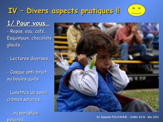 IV – Divers aspects pratiques !! 1/ Pour vous… - Repas, eau, café… Esquimaux, chocolats  glacés… - Lectures diverses… - Casque anti-bruit , ou boules quiès  - Lunettes de soleil crèmes solaires… - …ou  pa rapluie, polaires… Dr Isabelle POUYANNE - SAMU 64 B - Mai 2011 